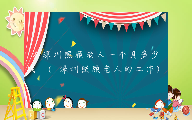 在深圳照顾老人一个月多少钱 (深圳照顾老人的工作)